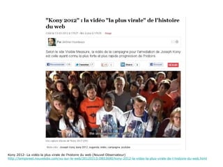Kony 2012- La vidéo la plus virale de l’histoire du web (Nouvel Observateur)
http://tempsreel.nouvelobs.com/vu-sur-le-web/20120313.OBS3680/kony-2012-la-video-la-plus-virale-de-l-histoire-du-web.html
 