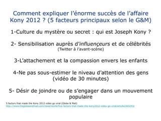 Comment expliquer l’énorme succès de l’affaire
   Kony 2012 ? (5 facteurs principaux selon le G&M)

   1-Culture du mystère ou secret : qui est Joseph Kony ?

    2- Sensibilisation auprès d’influençeurs et de célébrités
                                           (Twitter à l’avant-scène)


      3-L’attachement et la compassion envers les enfants

     4-Ne pas sous-estimer le niveau d’attention des gens
                   (vidéo de 30 minutes)

  5- Désir de joindre ou de s’engager dans un mouvement
                          populaire
5 factors that made the Kony 2012 video go viral (Globe & Mail)
http://www.theglobeandmail.com/news/world/five-factors-that-made-the-kony2012-video-go-viral/article2365293/
 