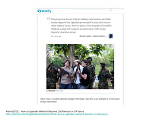 #Kony2012 : How a Ugandan Warlord Became (In)Famous in 24 hours
http://storify.com/theglobeandmail/kony2012-how-a-ugandan-warlord-became-in-famous-o
 