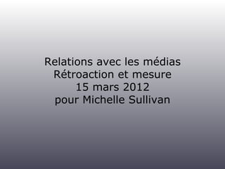 Relations avec les médias
 Rétroaction et mesure
      15 mars 2012
 pour Michelle Sullivan
 