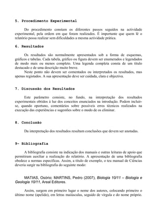 5. Procedimento Experimental
Do procedimento constam os diferentes passos seguidos na actividade
experimental, pela ordem em que foram realizados. É importante que quem lê o
relatório possa realizar sem dificuldades a mesma actividade prática.
6. Resultados
Os resultados são normalmente apresentados sob a forma de esquemas,
gráficos e tabelas. Cada tabela, gráfico ou figura devem ser enumerados e legendados
de modo mais ou menos completo. Uma legenda completa consta de um título
destacado e de uma descrição muito breve.
Neste ponto não devem ser comentados ou interpretados os resultados, mas
apenas registados. A sua apresentação deve ser cuidada, clara e objectiva.
7. Discussão dos Resultados
Este parâmetro consiste, no fundo, na interpretação dos resultados
experimentais obtidos à luz dos conceitos enunciados na introdução. Podem incluir-
se, quando oportuno, comentários sobre possíveis erros técnicos realizados na
execução das experiências e sugestões sobre o modo de os eliminar.
8. Conclusão
Da interpretação dos resultados resultam conclusões que devem ser anotadas.
9- Bibliografia
A bibliografia consiste na indicação dos manuais e outras leituras de apoio que
permitiram auxiliar a realização do relatório. A apresentação de uma bibliografia
obedece a normas específicas. Assim, a título de exemplo, o teu manual de Ciências
deveria surgir na bibliografia do seguinte modo:
MATIAS, Osório; MARTINS, Pedro (2007), Biologia 10/11 – Biologia e
Geologia 10/11, Areal Editores.
Assim, surgem em primeiro lugar o nome dos autores, colocando primeiro o
último nome (apelido), em letras maiúsculas, seguido de vírgula e do nome próprio.
 