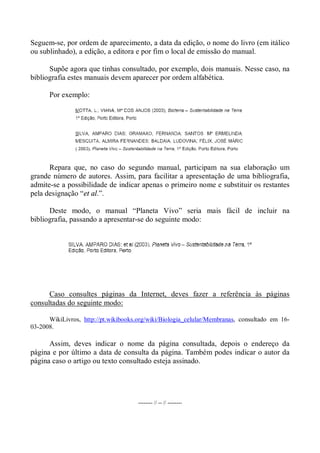 Seguem-se, por ordem de aparecimento, a data da edição, o nome do livro (em itálico
ou sublinhado), a edição, a editora e por fim o local de emissão do manual.
Supõe agora que tinhas consultado, por exemplo, dois manuais. Nesse caso, na
bibliografia estes manuais devem aparecer por ordem alfabética.
Por exemplo:
Repara que, no caso do segundo manual, participam na sua elaboração um
grande número de autores. Assim, para facilitar a apresentação de uma bibliografia,
admite-se a possibilidade de indicar apenas o primeiro nome e substituir os restantes
pela designação “et al.”.
Deste modo, o manual “Planeta Vivo” seria mais fácil de incluir na
bibliografia, passando a apresentar-se do seguinte modo:
Caso consultes páginas da Internet, deves fazer a referência às páginas
consultadas do seguinte modo:
WikiLivros, http://pt.wikibooks.org/wiki/Biologia_celular/Membranas, consultado em 16-
03-2008.
Assim, deves indicar o nome da página consultada, depois o endereço da
página e por último a data de consulta da página. Também podes indicar o autor da
página caso o artigo ou texto consultado esteja assinado.
-------- // -- // --------
 