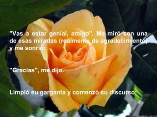 "Vas a estar genial, amigo". Me miró con una de esas miradas (realmente de agradecimiento) y me sonrió:    "Gracias", me dijo.   Limpió su garganta y comenzó su discurso:  