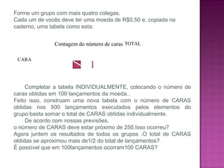 Forme um grupo com mais quatro colegas.
Cada um de vocês deve ter uma moeda de R$0,50 e, copiada no
caderno, uma tabela como esta:
Completar a tabela INDIVIDUALMENTE, colocando o número de
caras obtidas em 100 lançamentos da moeda..
Feito isso, construam uma nova tabela com o número de CARAS
obtidas nos 500 lançamentos executados pelos elementos do
grupo:basta somar o total de CARAS obtidas individualmente.
De acordo com nossas previsões,
o número de CARAS deve estar próximo de 250.Isso ocorreu?
Agora juntem os resultados de todos os grupos .O total de CARAS
obtidas se aproximou mais de1/2 do total de lançamentos?
É possível que em 100lançamentos ocorram100 CARAS?
Contagem do número de caras TOTAL
CARA
 