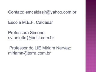 Contato: emcaldasjr@yahoo.com.br
Escola M.E.F. CaldasJr
Professora Simone:
svtonietto@ibest.com.br
Professor do LIE Miriam Narvaz:
miriamn@terra.com.br
 
