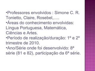 •Professores envolvidos : Simone C. R.
Tonietto, Claire, Rosebel,.....
•Áreas do conhecimento envolvidas:
Língua Portuguesa, Matemática,
Ciências e Artes.
•Período de realização/duração: 1º e 2º
trimestre de 2010.
•Ano/Série onde foi desenvolvido: 8ª
série (81 e 82), participação da 6ª série.
 