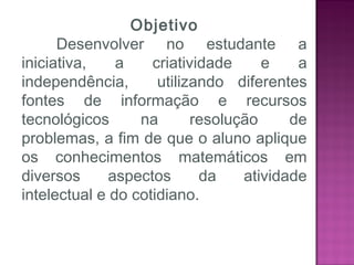 Objetivo
Desenvolver no estudante a
iniciativa, a criatividade e a
independência, utilizando diferentes
fontes de informação e recursos
tecnológicos na resolução de
problemas, a fim de que o aluno aplique
os conhecimentos matemáticos em
diversos aspectos da atividade
intelectual e do cotidiano.
 