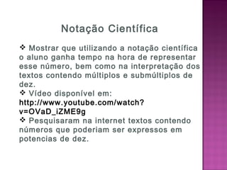 Notação Científica
 Mostrar que utilizando a notação científica
o aluno ganha tempo na hora de representar
esse número, bem como na interpretação dos
textos contendo múltiplos e submúltiplos de
dez.
 Vídeo disponível em:
http://www.youtube.com/watch?
v=OVaD_iZME9g
 Pesquisaram na internet textos contendo
números que poderiam ser expressos em
potencias de dez.
 