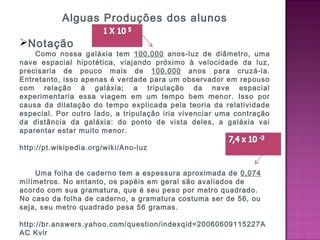Alguas Produções dos alunos
Notação 
Como nossa galáxia tem 100.000 anos-luz de diâmetro, uma
nave espacial hipotética, viajando próximo à velocidade da luz,
precisaria de pouco mais de 100.000 anos para cruzá-la.
Entretanto, isso apenas é verdade para um observador em repouso
com relação à galáxia; a tripulação da nave espacial
experimentaria essa viagem em um tempo bem menor. Isso por
causa da dilatação do tempo explicada pela teoria da relatividade
especial. Por outro lado, a tripulação iria vivenciar uma contração
da distância da galáxia: do ponto de vista deles, a galáxia vai
aparentar estar muito menor.
 
http://pt.wikipedia.org/wiki/Ano-luz
   
Uma folha de caderno tem a espessura aproximada de 0,074
milímetros. No entanto, os papéis em geral são avaliados de
acordo com sua gramatura, que é seu peso por metro quadrado.
No caso da folha de caderno, a gramatura costuma ser de 56, ou
seja, seu metro quadrado pesa 56 gramas.
 
http://br.answers.yahoo.com/question/indexqid=20060609115227A
AC Kvlr
 