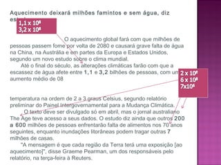 Aquecimento deixará milhões famintos e sem água, diz
estudo
 
 
O aquecimento global fará com que milhões de
pessoas passem fome por volta de 2080 e causará grave falta de água
na China, na Austrália e em partes da Europa e Estados Unidos,
segundo um novo estudo sobre o clima mundial.
Até o final do século, as alterações climáticas farão com que a
escassez de água afete entre 1,1 e 3,2 bilhões de pessoas, com uma
aumento médio de 08
temperatura na ordem de 2 a 3 graus Celsius, segundo relatório
preliminar do Painel Intergovernamental para a Mudança Climática.
O texto deve ser divulgado só em abril, mas o jornal australiano
The Age teve acesso a seus dados. O estudo diz ainda que outros 200
a 600 milhões de pessoas enfrentarão falta de alimentos nos 70 anos
seguintes, enquanto inundações litorâneas podem tragar outras 7
milhões de casas.
"A mensagem é que cada região da Terra terá uma exposição [ao
aquecimento]", disse Graeme Pearman, um dos responsáveis pelo
relatório, na terça-feira à Reuters.
 