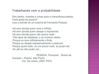 Trabalhando com a probabilidade
Dos dados, moedas e urnas para a maravilhosa poesia:
Você gosta de poesia?
Leia a estrofe de um poema de Fernando Pessoa:
 
Há sem dúvida quem ama o infinito,
Há sem dúvida quem deseje o impossível,
Há sem dúvida quem não queira nada -
Três tipos de idealistas, e eu nenhum deles:
Porque eu amo infinitamente o finito,
Porque eu desejo impossivelmente o possível,
Porque quero tudo, ou um pouco mais, se puder ser,
Ou até se não puder ser...
 
PESSOA, Fernando. Álvaro de
Campos – Poesia. São Paulo,
Cia. Da Letras, 2002. P475
 