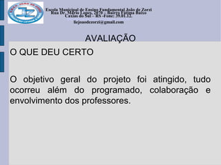 Escola Municipal de Ensino Fundamental João de Zorzi
Rua Dr. Mário Lopes, 2070 – Bairro Fátima Baixo
Caxias do Sul – RS -Fone: 39.01.12.
escolajoaodezorzi@yahoo.com.br
liejoaodezorzi@gmail.com
AVALIAÇÃO
O QUE DEU CERTO
O objetivo geral do projeto foi atingido, tudo
ocorreu além do programado, colaboração e
envolvimento dos professores.
 