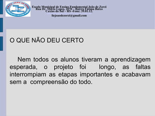 Escola Municipal de Ensino Fundamental João de Zorzi
Rua Dr. Mário Lopes, 2070 – Bairro Fátima Baixo
Caxias do Sul – RS -Fone: 39.01.12.
escolajoaodezorzi@yahoo.com.br
liejoaodezorzi@gmail.com
O QUE NÃO DEU CERTO
Nem todos os alunos tiveram a aprendizagem
esperada, o projeto foi longo, as faltas
interrompiam as etapas importantes e acabavam
sem a compreensão do todo.
 