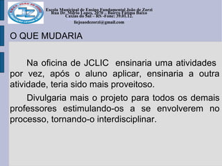 Escola Municipal de Ensino Fundamental João de Zorzi
Rua Dr. Mário Lopes, 2070 – Bairro Fátima Baixo
Caxias do Sul – RS -Fone: 39.01.12.
escolajoaodezorzi@yahoo.com.br
liejoaodezorzi@gmail.com
O QUE MUDARIA
Na oficina de JCLIC ensinaria uma atividades
por vez, após o aluno aplicar, ensinaria a outra
atividade, teria sido mais proveitoso.
Divulgaria mais o projeto para todos os demais
professores estimulando-os a se envolverem no
processo, tornando-o interdisciplinar.
 