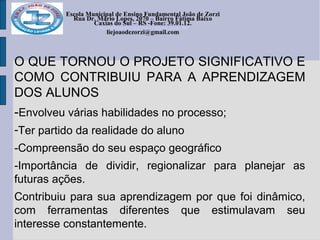 Escola Municipal de Ensino Fundamental João de Zorzi
Rua Dr. Mário Lopes, 2070 – Bairro Fátima Baixo
Caxias do Sul – RS -Fone: 39.01.12.
escolajoaodezorzi@yahoo.com.br
liejoaodezorzi@gmail.com
O QUE TORNOU O PROJETO SIGNIFICATIVO E
COMO CONTRIBUIU PARA A APRENDIZAGEM
DOS ALUNOS
-Envolveu várias habilidades no processo;
-Ter partido da realidade do aluno
-Compreensão do seu espaço geográfico
-Importância de dividir, regionalizar para planejar as
futuras ações.
Contribuiu para sua aprendizagem por que foi dinâmico,
com ferramentas diferentes que estimulavam seu
interesse constantemente.
 