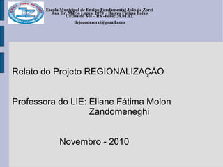 Escola Municipal de Ensino Fundamental João de Zorzi
Rua Dr. Mário Lopes, 2070 – Bairro Fátima Baixo
Caxias do Sul – RS -Fone: 39.01.12.
escolajoaodezorzi@yahoo.com.br
liejoaodezorzi@gmail.com
Escola Municipal de Ensino Fundamental João de Zorzi
Rua Dr. Mário Lopes, 2070 – Bairro Fátima Baixo
Caxias do Sul – RS -Fone: 39.01.12.
escolajoaodezorzi@yahoo.com.br
liejoaodezorzi@gmail.com
Relato do Projeto REGIONALIZAÇÃO
Professora do LIE: Eliane Fátima Molon
Zandomeneghi
Novembro - 2010
 