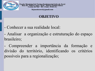 Escola Municipal de Ensino Fundamental João de Zorzi
Rua Dr. Mário Lopes, 2070 – Bairro Fátima Baixo
Caxias do Sul – RS -Fone: 39.01.12.
escolajoaodezorzi@yahoo.com.br
liejoaodezorzi@gmail.com
OBJETIVO
- Conhecer a sua realidade local:
- Analisar a organização e estruturação do espaço
brasileiro;
- Compreender a importância da formação e
divisão do território, identificando os critérios
possíveis para a regionalização;
 