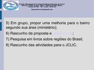 Escola Municipal de Ensino Fundamental João de Zorzi
Rua Dr. Mário Lopes, 2070 – Bairro Fátima Baixo
Caxias do Sul – RS -Fone: 39.01.12.
escolajoaodezorzi@yahoo.com.br
liejoaodezorzi@gmail.com
5) Em grupo, propor uma melhoria para o bairro
segundo sua área (ministério);
6) Rascunho da proposta e jornal mural;
7) Pesquisa em livros sobre regiões do Brasil;
8) Rascunho das atividades para o JCLIC.
 