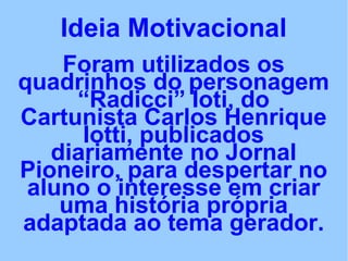 Ideia Motivacional
Foram utilizados os
quadrinhos do personagem
“Radicci” Ioti, do
Cartunista Carlos Henrique
Iotti, publicados
diariamente no Jornal
Pioneiro, para despertar no
aluno o interesse em criar
uma história própria
adaptada ao tema gerador.
 