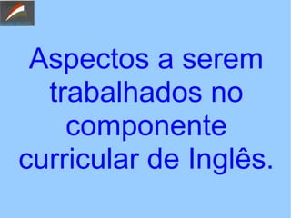 Aspectos a serem
trabalhados no
componente
curricular de Inglês.
 