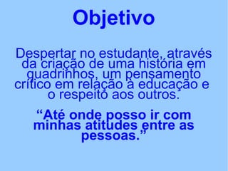 Objetivo
Despertar no estudante, através
da criação de uma história em
quadrinhos, um pensamento
crítico em relação à educação e
o respeito aos outros.
“Até onde posso ir com
minhas atitudes entre as
pessoas.”
 