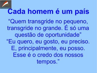 Cada homem é um país
“Quem transgride no pequeno,
transgride no grande. É só uma
questão de oportunidade”
“Eu quero, eu gosto, eu preciso.
E, principalmente, eu posso.
Esse é o credo dos nossos
tempos.”
 