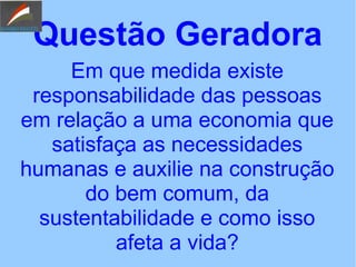 Questão Geradora
Em que medida existe
responsabilidade das pessoas
em relação a uma economia que
satisfaça as necessidades
humanas e auxilie na construção
do bem comum, da
sustentabilidade e como isso
afeta a vida?
 