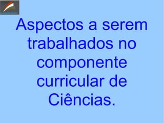 Aspectos a serem
trabalhados no
componente
curricular de
Ciências.
 