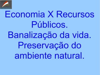 Economia X Recursos
Públicos.
Banalização da vida.
Preservação do
ambiente natural.
 