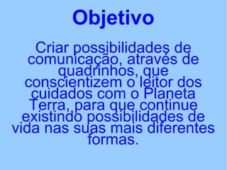 Objetivo
Criar possibilidades de
comunicação, através de
quadrinhos, que
conscientizem o leitor dos
cuidados com o Planeta
Terra, para que continue
existindo possibilidades de
vida nas suas mais diferentes
formas.
 