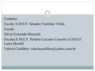 Contatos:
Escola: E.M.E.F. Senador Teotônio Vilela
Escola: senadorteotoniovilela@gmail.com
Silvia Fernanda Mazzotti: fermazzotti@gmail.com
Escolas:E.M.E.F. Prefeito Luciano Corsetti e E.M.E.F.
Luiza Morelli
Valeria Castilhos: valeriacastilhos@yahoo.com.br
 