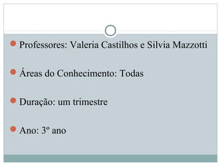 Professores: Valeria Castilhos e Silvia Mazzotti
Áreas do Conhecimento: Todas
Duração: um trimestre
Ano: 3º ano
 