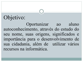 Objetivo:
Oportunizar ao aluno
autoconhecimento, através do estudo do
seu nome, suas origens, significados e
importância para o desenvolvimento de
sua cidadania, além de utilizar vários
recursos na informática.
 