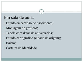 Em sala de aula:
- Estudo da certidão de nascimento;
- Montagem de gráficos;
- Tabela com datas de aniversários;
- Estudo cartográfico (cidade de origem);
- Bairro;
- Carteira de Identidade.
 