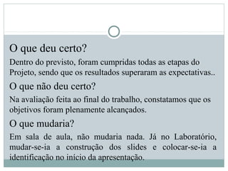 O que deu certo?
Dentro do previsto, foram cumpridas todas as etapas do
Projeto, sendo que os resultados superaram as expectativas..
O que não deu certo?
Na avaliação feita ao final do trabalho, constatamos que os
objetivos foram plenamente alcançados.
O que mudaria?
Em sala de aula, não mudaria nada. Já no Laboratório,
mudar-se-ia a construção dos slides e colocar-se-ia a
identificação no início da apresentação.
 