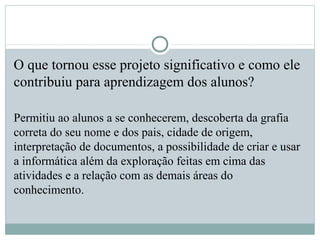 O que tornou esse projeto significativo e como ele
contribuiu para aprendizagem dos alunos?
Permitiu ao alunos a se conhecerem, descoberta da grafia
correta do seu nome e dos pais, cidade de origem,
interpretação de documentos, a possibilidade de criar e usar
a informática além da exploração feitas em cima das
atividades e a relação com as demais áreas do
conhecimento.
 
