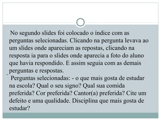  No segundo slides foi colocado o índice com as
perguntas selecionadas. Clicando na pergunta levava ao
um slides onde apareciam as repostas, clicando na
resposta ia para o slides onde aparecia a foto do aluno
que havia respondido. E assim seguia com as demais
perguntas e respostas.
 Perguntas selecionadas: - o que mais gosta de estudar
na escola? Qual o seu signo? Qual sua comida
preferida? Cor preferida? Cantor(a) preferida? Cite um
defeito e uma qualidade. Disciplina que mais gosta de
estudar?
 