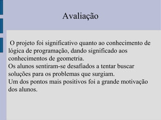 Avaliação
O projeto foi significativo quanto ao conhecimento de
lógica de programação, dando significado aos
conhecimentos de geometria.
Os alunos sentiram-se desafiados a tentar buscar
soluções para os problemas que surgiam.
Um dos pontos mais positivos foi a grande motivação
dos alunos.
 