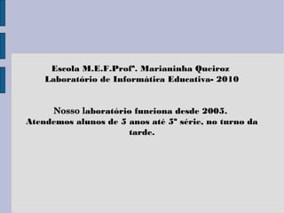 Escola M.E.F.Profª. Marianinha Queiroz
Laboratório de Informática Educativa- 2010
Nosso laboratório funciona desde 2005.
Atendemos alunos de 5 anos até 5ª série, no turno da
tarde.
 