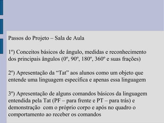 Passos do Projeto – Sala de Aula
1º) Conceitos básicos de ângulo, medidas e reconhecimento
dos principais ângulos (0º, 90º, 180º, 360º e suas frações)
2º) Apresentação da “Tat” aos alunos como um objeto que
entende uma linguagem específica e apenas essa linguagem
3º) Apresentação de alguns comandos básicos da linguagem
entendida pela Tat (PF – para frente e PT – para trás) e
demonstração com o próprio corpo e após no quadro o
comportamento ao receber os comandos
 