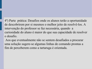 4º) Parte prática: Desafios onde os alunos terão a oportunidade
de descobrirem por si mesmos o melhor jeito de resolvê-los. A
intervenção do professor se faz necessária, quando a
curiosidade do aluno é maior do que sua capacidade de resolver
o desafio.
Aos que eventualmente não se sentem desafiados a procurar
uma solução sugere-se algumas linhas de comando prontas a
fim de perceberem como a tartaruga é orientada.
 