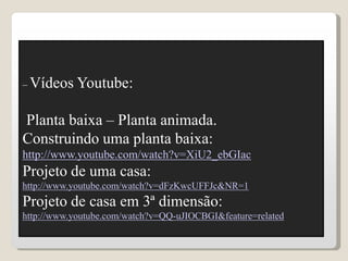 – Vídeos Youtube:
Planta baixa – Planta animada.
Construindo uma planta baixa:
http://www.youtube.com/watch?v=XiU2_ebGIac
Projeto de uma casa:
http://www.youtube.com/watch?v=dFzKwcUFFJc&NR=1
Projeto de casa em 3ª dimensão:
http://www.youtube.com/watch?v=QQ-uJIOCBGI&feature=related
 