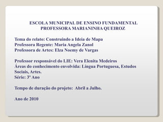 ESCOLA MUNICIPAL DE ENSINO FUNDAMENTAL
PROFESSORA MARIANINHA QUEIROZ
Tema do relato: Construindo a Ideia de Mapa
Professora Regente: Maria Angela Zanol
Professora de Artes: Elza Noemy de Vargas
Professor responsável do LIE: Vera Elenita Medeiros
Áreas do conhecimento envolvida: Língua Portuguesa, Estudos
Sociais, Artes.
Série: 3º Ano
Tempo de duração do projeto: Abril a Julho.
Ano de 2010
 