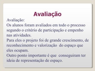 Avaliação
Avaliação:
Os alunos foram avaliados em todo o processo
segundo o critério de participação e empenho
nas atividades.
Para eles o projeto foi de grande crescimento, de
reconhecimento e valorização do espaço que
eles ocupam.
Outro ponto importante é que conseguiram ter
ideia de representação de espaço.
 