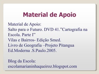 Material de Apoio
Material de Apoio:
Salto para o Futuro. DVD 41.”Cartografia na
Escola. Parte I”
Vilas e Bairros- Edição Smed.
Livro de Geografia –Projeto Pitangua
Ed.Moderna .S.Paulo.2005.
Blog da Escola:
escolamarianinhaqueiroz.blogspot.com
 