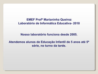 EMEF Profª Marianinha Queiroz
Laboratório de Informática Educativa- 2010
Nosso laboratório funciona desde 2005.
Atendemos alunos de Educação Infantil de 5 anos até 5ª
série, no turno da tarde.
 