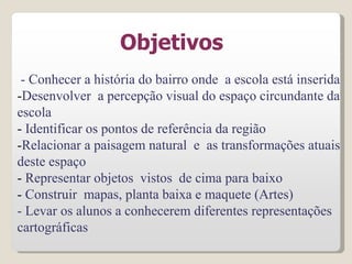 Objetivos
- Conhecer a história do bairro onde a escola está inserida
-Desenvolver a percepção visual do espaço circundante da
escola
- Identificar os pontos de referência da região
-Relacionar a paisagem natural e as transformações atuais
deste espaço
- Representar objetos vistos de cima para baixo
- Construir mapas, planta baixa e maquete (Artes)
- Levar os alunos a conhecerem diferentes representações
cartográficas
 
