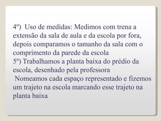 4º) Uso de medidas: Medimos com trena a
extensão da sala de aula e da escola por fora,
depois comparamos o tamanho da sala com o
comprimento da parede da escola
5º) Trabalhamos a planta baixa do prédio da
escola, desenhado pela professora
Nomeamos cada espaço representado e fizemos
um trajeto na escola marcando esse trajeto na
planta baixa
 