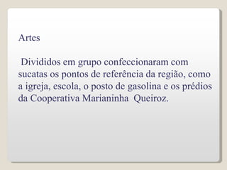 Artes
Divididos em grupo confeccionaram com
sucatas os pontos de referência da região, como
a igreja, escola, o posto de gasolina e os prédios
da Cooperativa Marianinha Queiroz.
 
