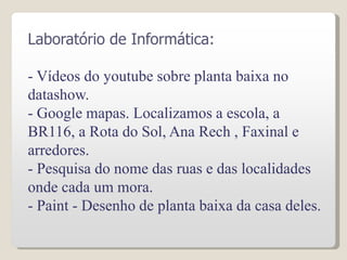 Laboratório de Informática:
- Vídeos do youtube sobre planta baixa no
datashow.
- Google mapas. Localizamos a escola, a
BR116, a Rota do Sol, Ana Rech , Faxinal e
arredores.
- Pesquisa do nome das ruas e das localidades
onde cada um mora.
- Paint - Desenho de planta baixa da casa deles.
 